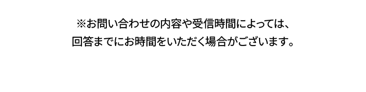 ※お問い合わせの内容や受信時間によっては、回答までにお時間をいただく場合がございます。