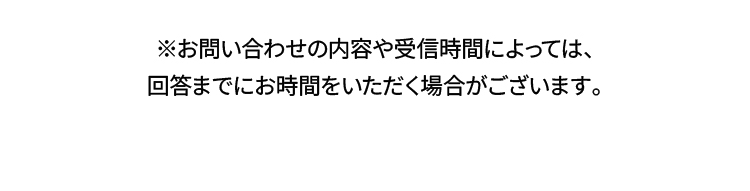 ※お問い合わせの内容や受信時間によっては、回答までにお時間をいただく場合がございます。